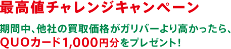 最高値チャレンジキャンペーン 期間中、他社の買取価格がガリバーより高かったら、QUOカード1,000円分をプレゼント！