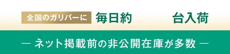 全国のガリバーに毎日約500台入荷 -ネット掲載前の非公開在庫が多数-
