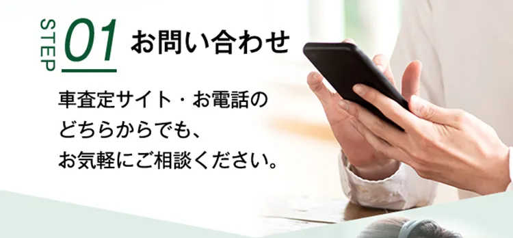 STEP01 お問い合わせ 車査定サイト・お電話のどちらからでも、お気軽にご相談ください。