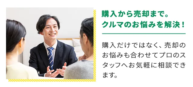 購入から売却まで。クルマのお悩みを解決！購入だけではなく、売却のお悩みも合わせてプロのスタッフへお気軽に相談できます。
