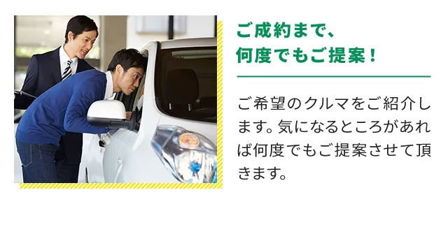 ご成約まで、何度でもご提案！ご希望のクルマをご紹介します。気になるところがあれば何度でもご提案させて頂きます。