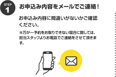 STEP1 お申込み内容をメールでご連絡！お申込み内容に間違いがないかご確認ください。※万が一予約をお取りできない場合に関しては、担当スタッフよりお電話でご連絡をさせて頂きます。