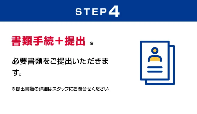 STEP4 書類手続＋提出 必要書類をご提出いただきます。※提出書類の詳細はスタッフにお問合せください