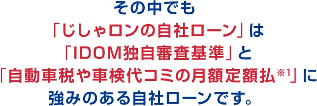 その中でも「じしゃロンの自社ローン」は「IDOM独自審査基準」と「自動車税や車検代コミの月額定額払※1」に強みのある自社ローンです。