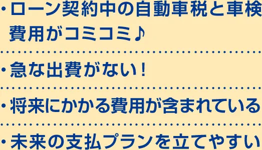 ・ローン契約中の自動車税と車検 費用がコミコミ♪・急な出費がない！・将来にかかる費用が含まれている・未来の支払プランを立てやすい
