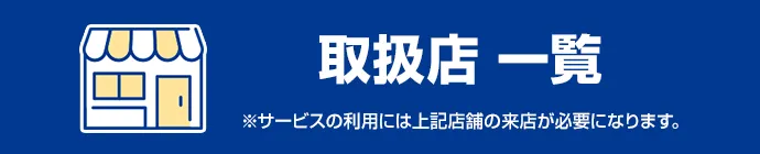 取扱店一覧 ※サービスの利用には上記店舗の来店が必要になります。