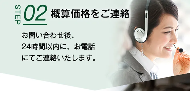 STEP02 概算価格をご連絡 お問い合わせ後、24時間以内に、お電話にてご連絡いたします。