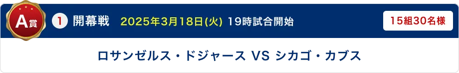 A賞 ①開幕戦　2025年3月18日(火) 19時試合開始 ロサンゼルス・ドジャース VS シカゴ・カブス 15組30名様