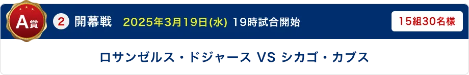 A賞 ②開幕戦　2025年3月19日(水) 19時試合開始 ロサンゼルス・ドジャース VS シカゴ・カブス 15組30名様