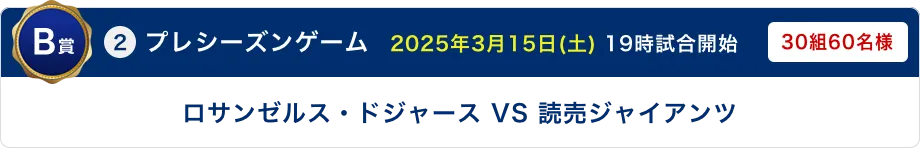 B賞 ②プレシーズンゲーム　2025年3月15日(土) 19時試合開始 ロサンゼルス・ドジャース VS 読売ジャイアンツ 30組60名様