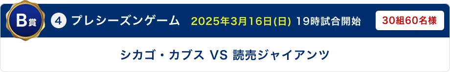 B賞 ④プレシーズンゲーム　2025年3月16日(日) 19時試合開始 シカゴ・カブス VS 読売ジャイアンツ 30組60名様