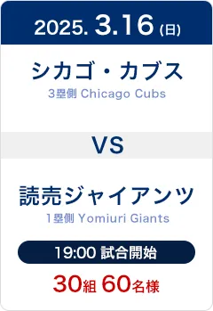 2025.3.16(日) シカゴ・カブス(Chicago Cubs)3塁側席 VS 読売ジャイアンツ(Yomiuri Giants)1塁側席 19:00試合開始 30組60名様