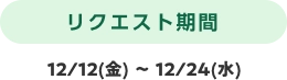 リクエスト期間 12/12(金) 〜 12/24(水)