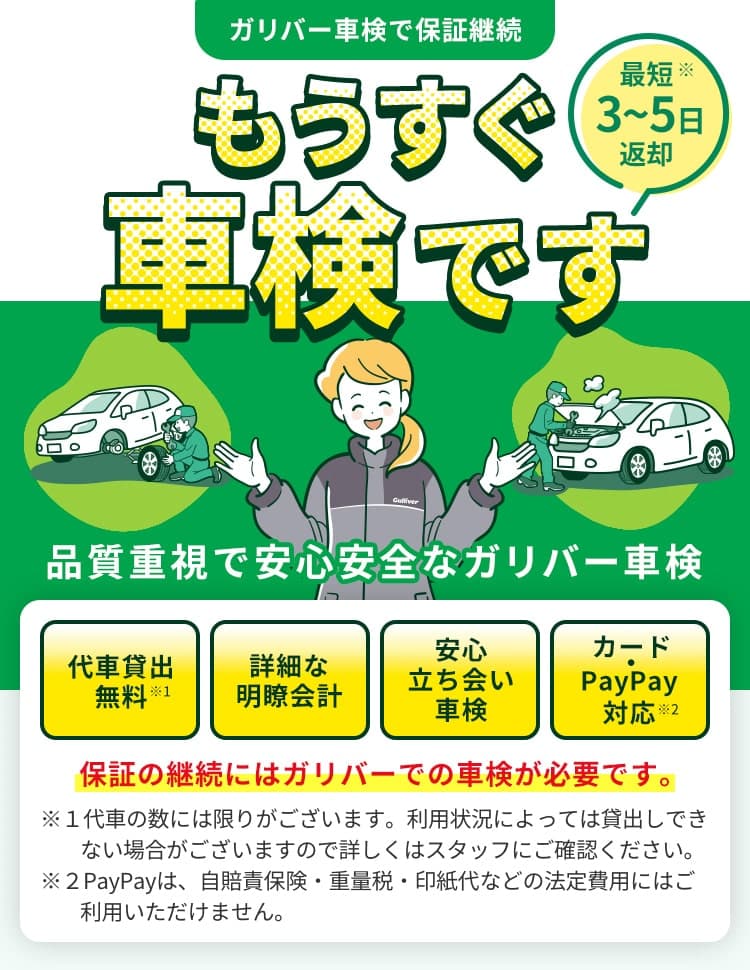 ガリバー車検で保証継続 もうすぐ車検です 最短※3~5日返却 品質重視で安心安全なガリバー車検 代車貸出無料 詳細な明瞭会計 安心立ち会い車検 カード・PayPay対応 保証の継続にはガリバーでの車検が必要です。 ※お車の状態によって変動いたします。入庫時にご案内いたします。