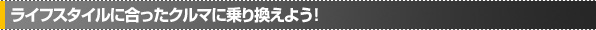 ライフスタイルに合ったクルマに乗り換えよう！